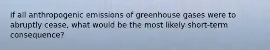 if all anthropogenic emissions of greenhouse gases were to abruptly cease, what would be the most likely short-term consequence?