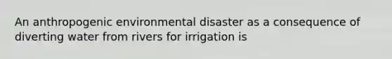 An anthropogenic environmental disaster as a consequence of diverting water from rivers for irrigation is