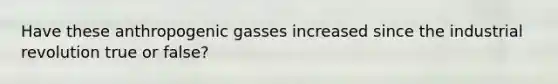 Have these anthropogenic gasses increased since the industrial revolution true or false?