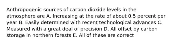 Anthropogenic sources of carbon dioxide levels in the atmosphere are A. Increasing at the rate of about 0.5 percent per year B. Easily determined with recent technological advances C. Measured with a great deal of precision D. All offset by carbon storage in northern forests E. All of these are correct