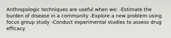 Anthropologic techniques are useful when we: -Estimate the burden of disease in a community -Explore a new problem using focus group study -Conduct experimental studies to assess drug efficacy