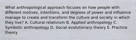 What anthropological approach focuses on how people with different motives, intentions, and degrees of power and influence manage to create and transform the culture and society in which they live? A. Cultural relativism B. Applied anthropology C. Symbolic anthropology D. Social evolutionary theory E. Practice theory