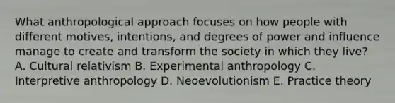 What anthropological approach focuses on how people with different motives, intentions, and degrees of power and influence manage to create and transform the society in which they live? A. Cultural relativism B. Experimental anthropology C. Interpretive anthropology D. Neoevolutionism E. Practice theory