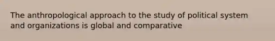 The anthropological approach to the study of political system and organizations is global and comparative