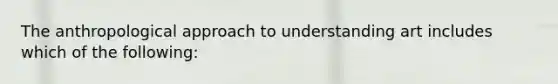 The anthropological approach to understanding art includes which of the following: