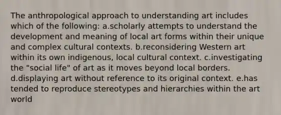 The anthropological approach to understanding art includes which of the following: a.scholarly attempts to understand the development and meaning of local art forms within their unique and complex cultural contexts. b.reconsidering Western art within its own indigenous, local cultural context. c.investigating the "social life" of art as it moves beyond local borders. d.displaying art without reference to its original context. e.has tended to reproduce stereotypes and hierarchies within the art world