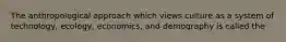 The anthropological approach which views culture as a system of technology, ecology, economics, and demography is called the