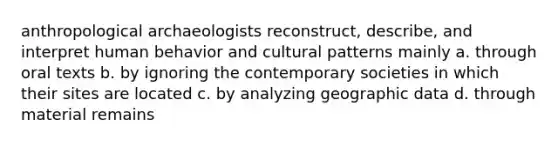 anthropological archaeologists reconstruct, describe, and interpret human behavior and cultural patterns mainly a. through oral texts b. by ignoring the contemporary societies in which their sites are located c. by analyzing geographic data d. through material remains