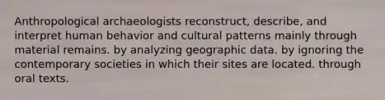 Anthropological archaeologists reconstruct, describe, and interpret human behavior and cultural patterns mainly through material remains. by analyzing geographic data. by ignoring the contemporary societies in which their sites are located. through oral texts.