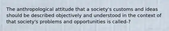 The anthropological attitude that a society's customs and ideas should be described objectively and understood in the context of that society's problems and opportunities is called-?