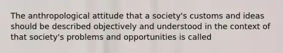 The anthropological attitude that a society's customs and ideas should be described objectively and understood in the context of that society's problems and opportunities is called