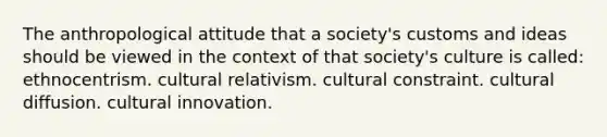 The anthropological attitude that a society's customs and ideas should be viewed in the context of that society's culture is called: ethnocentrism. cultural relativism. cultural constraint. cultural diffusion. cultural innovation.