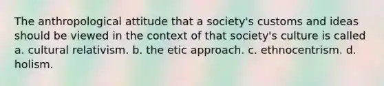 The anthropological attitude that a society's customs and ideas should be viewed in the context of that society's culture is called a. cultural relativism. b. the etic approach. c. ethnocentrism. d. holism.