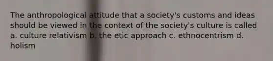 The anthropological attitude that a society's customs and ideas should be viewed in the context of the society's culture is called a. culture relativism b. the etic approach c. ethnocentrism d. holism