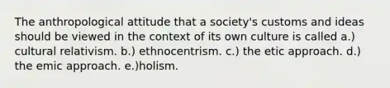 The anthropological attitude that a society's customs and ideas should be viewed in the context of its own culture is called a.) cultural relativism. b.) ethnocentrism. c.) the etic approach. d.) the emic approach. e.)holism.