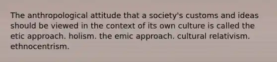 The anthropological attitude that a society's customs and ideas should be viewed in the context of its own culture is called the etic approach. holism. the emic approach. cultural relativism. ethnocentrism.