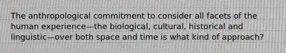 The anthropological commitment to consider all facets of the human experience—the biological, cultural, historical and linguistic—over both space and time is what kind of approach?