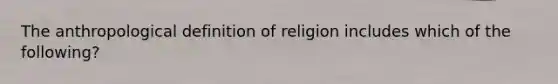 The anthropological definition of religion includes which of the following?