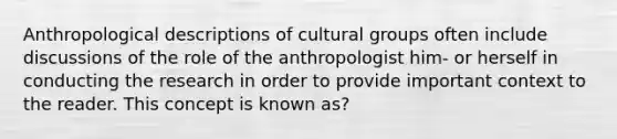 Anthropological descriptions of cultural groups often include discussions of the role of the anthropologist him- or herself in conducting the research in order to provide important context to the reader. This concept is known as?