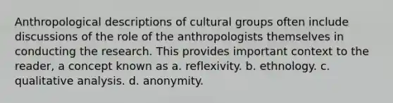 Anthropological descriptions of cultural groups often include discussions of the role of the anthropologists themselves in conducting the research. This provides important context to the reader, a concept known as a. reflexivity. b. ethnology. c. qualitative analysis. d. anonymity.