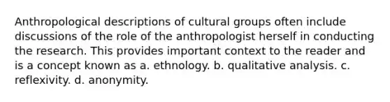 Anthropological descriptions of cultural groups often include discussions of the role of the anthropologist herself in conducting the research. This provides important context to the reader and is a concept known as a. ethnology. b. qualitative analysis. c. reflexivity. d. anonymity.