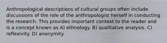 Anthropological descriptions of cultural groups often include discussions of the role of the anthropologist herself in conducting the research. This provides important context to the reader and is a concept known as A) ethnology. B) qualitative analysis. C) reflexivity. D) anonymity.