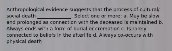 Anthropological evidence suggests that the process of cultural/ social death ______________. Select one or more: a. May be slow and prolonged as connection with the deceased is maintained b. Always ends with a form of burial or cremation c. Is rarely connected to beliefs in the afterlife d. Always co-occurs with physical death