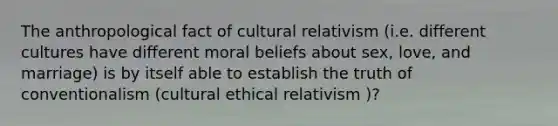 The anthropological fact of cultural relativism (i.e. different cultures have different moral beliefs about sex, love, and marriage) is by itself able to establish the truth of conventionalism (cultural ethical relativism )?