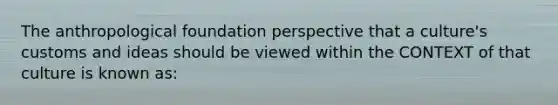 The anthropological foundation perspective that a culture's customs and ideas should be viewed within the CONTEXT of that culture is known as: