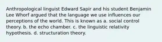 Anthropological linguist Edward Sapir and his student Benjamin Lee Whorf argued that the language we use influences our perceptions of the world. This is known as a. social control theory. b. the echo chamber. c. the linguistic relativity hypothesis. d. structuration theory.