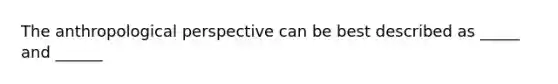 The anthropological perspective can be best described as _____ and ______