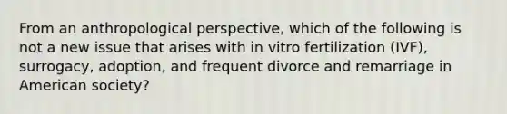 From an anthropological perspective, which of the following is not a new issue that arises with in vitro fertilization (IVF), surrogacy, adoption, and frequent divorce and remarriage in American society?