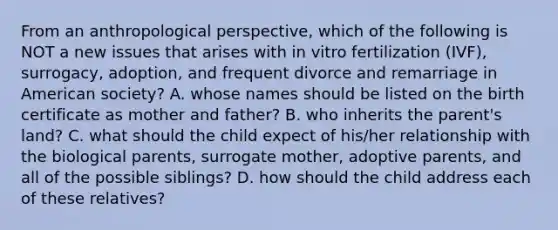 From an anthropological perspective, which of the following is NOT a new issues that arises with in vitro fertilization (IVF), surrogacy, adoption, and frequent divorce and remarriage in American society? A. whose names should be listed on the birth certificate as mother and father? B. who inherits the parent's land? C. what should the child expect of his/her relationship with the biological parents, surrogate mother, adoptive parents, and all of the possible siblings? D. how should the child address each of these relatives?