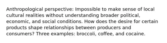 Anthropological perspective: Impossible to make sense of local cultural realities without understanding broader political, economic, and social conditions. How does the desire for certain products shape relationships between producers and consumers? Three examples: broccoli, coffee, and cocaine.