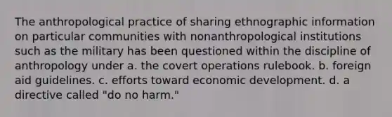 The anthropological practice of sharing ethnographic information on particular communities with nonanthropological institutions such as the military has been questioned within the discipline of anthropology under a. the covert operations rulebook. b. foreign aid guidelines. c. efforts toward economic development. d. a directive called "do no harm."