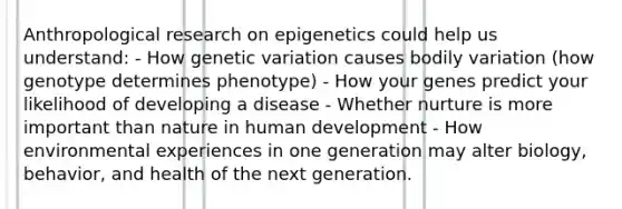 Anthropological research on epigenetics could help us understand: - How genetic variation causes bodily variation (how genotype determines phenotype) - How your genes predict your likelihood of developing a disease - Whether nurture is more important than nature in human development - How environmental experiences in one generation may alter biology, behavior, and health of the next generation.