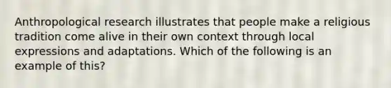 Anthropological research illustrates that people make a religious tradition come alive in their own context through local expressions and adaptations. Which of the following is an example of this?