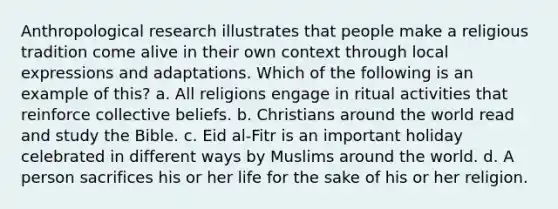 Anthropological research illustrates that people make a religious tradition come alive in their own context through local expressions and adaptations. Which of the following is an example of this? a. All religions engage in ritual activities that reinforce collective beliefs. b. Christians around the world read and study the Bible. c. Eid al-Fitr is an important holiday celebrated in different ways by Muslims around the world. d. A person sacrifices his or her life for the sake of his or her religion.