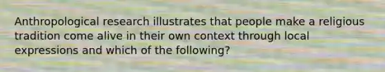 Anthropological research illustrates that people make a religious tradition come alive in their own context through local expressions and which of the following?