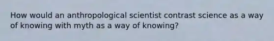 How would an anthropological scientist contrast science as a way of knowing with myth as a way of knowing?