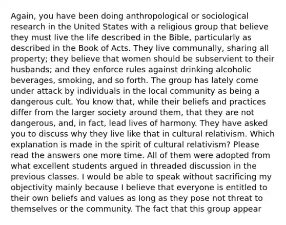 Again, you have been doing anthropological or sociological research in the United States with a religious group that believe they must live the life described in the Bible, particularly as described in the Book of Acts. They live communally, sharing all property; they believe that women should be subservient to their husbands; and they enforce rules against drinking alcoholic beverages, smoking, and so forth. The group has lately come under attack by individuals in the local community as being a dangerous cult. You know that, while their beliefs and practices differ from the larger society around them, that they are not dangerous, and, in fact, lead lives of harmony. They have asked you to discuss why they live like that in <a href='https://www.questionai.com/knowledge/kjcYztx2Bx-cultural-relativism' class='anchor-knowledge'>cultural relativism</a>. Which explanation is made in the spirit of cultural relativism? Please read the answers one more time. All of them were adopted from what excellent students argued in threaded discussion in the previous classes. I would be able to speak without sacrificing my objectivity mainly because I believe that everyone is entitled to their own beliefs and values as long as they pose not threat to themselves or the community. The fact that this group appear