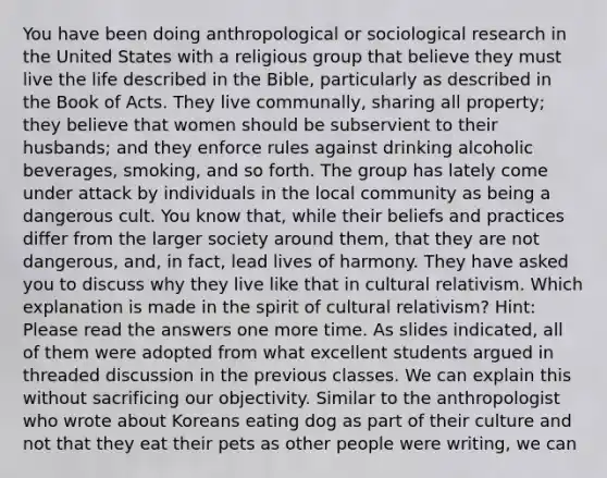 You have been doing anthropological or sociological research in the United States with a religious group that believe they must live the life described in the Bible, particularly as described in the Book of Acts. They live communally, sharing all property; they believe that women should be subservient to their husbands; and they enforce rules against drinking alcoholic beverages, smoking, and so forth. The group has lately come under attack by individuals in the local community as being a dangerous cult. You know that, while their beliefs and practices differ from the larger society around them, that they are not dangerous, and, in fact, lead lives of harmony. They have asked you to discuss why they live like that in <a href='https://www.questionai.com/knowledge/kjcYztx2Bx-cultural-relativism' class='anchor-knowledge'>cultural relativism</a>. Which explanation is made in the spirit of cultural relativism? Hint: Please read the answers one more time. As slides indicated, all of them were adopted from what excellent students argued in threaded discussion in the previous classes. We can explain this without sacrificing our objectivity. Similar to the anthropologist who wrote about Koreans eating dog as part of their culture and not that they eat their pets as other people were writing, we can