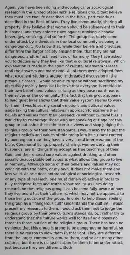 Again, you have been doing anthropological or sociological research in the United States with a religious group that believe they must live the life described in the Bible, particularly as described in the Book of Acts. They live communally, sharing all property; they believe that women should be subservient to their husbands; and they enforce rules against drinking alcoholic beverages, smoking, and so forth. The group has lately come under attack by individuals in the local community as being a dangerous cult. You know that, while their beliefs and practices differ from the larger society around them, that they are not dangerous, and, in fact, lead lives of harmony. They have asked you to discuss why they live like that in cultural relativism. Which explanation is made in the spirit of cultural relativism? Please read the answers one more time. All of them were adopted from what excellent students argued in threaded discussion in the previous classes. I would be able to speak without sacrificing my objectivity mainly because I believe that everyone is entitled to their own beliefs and values as long as they pose not threat to themselves or the community. The fact that this group appears to lead quiet lives shows that their value system seems to work for them. I would set my social emotions and cultural values aside taking the cultural relativism approach to examine their beliefs and values from their perspective without cultural bias. I would try to encourage those who are speaking out against this group to put aside their ethnocentric views and stop judging this religious group by their own standards. I would also try to put the religious beliefs and values of this group into its cultural context by pointing out that they have a very literal interpretation of the bible. Communal living, property sharing, women serving their husbands, are all things they accept as true teachings of their God, and their shared core values against drinking and other socially unacceptable behaviors is what allows this group to live in harmony. Although some of their beliefs and values may not coincide with the norm, or my own, it does not make them any less valid. As one does anthropological or sociological research, or any type of research, one must remain objective in order to fully recognize facts and truths about reality. As I am doing research on this religious group I can become fully aware of how they live and what their culture is, which may not be apparent to those living outside of the group. In order to help those labeling the group as a "dangerous cult" understands the culture, I would present my research to them. I would ask them not to judge the religious group by their own culture's standards, but rather try to understand that the culture works well for itself and poses no threat to those outside of the religious group. There has been no evidence that this group is prone to be dangerous or harmful, so there is no reason to view them in that light. They are different from the larger community around them, and so are many other cultures, but there is no justification for them to be under attack just because they are different. Both