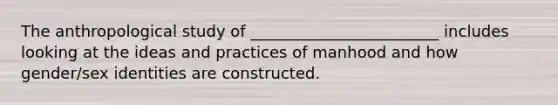 The anthropological study of ________________________ includes looking at the ideas and practices of manhood and how gender/sex identities are constructed.