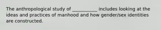 The anthropological study of ___________ includes looking at the ideas and practices of manhood and how gender/sex identities are constructed.