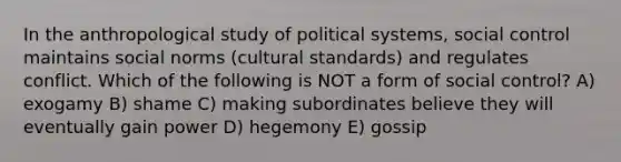 In the anthropological study of political systems, social control maintains social norms (cultural standards) and regulates conflict. Which of the following is NOT a form of social control? A) exogamy B) shame C) making subordinates believe they will eventually gain power D) hegemony E) gossip