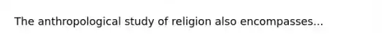 The anthropological study of religion also encompasses...