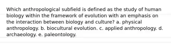 Which anthropological subfield is defined as the study of human biology within the framework of evolution with an emphasis on the interaction between biology and culture? a. physical anthropology. b. biocultural evolution. c. applied anthropology. d. archaeology. e. paleontology.