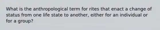 What is the anthropological term for rites that enact a change of status from one life state to another, either for an individual or for a group?