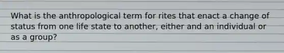 What is the anthropological term for rites that enact a change of status from one life state to another, either and an individual or as a group?